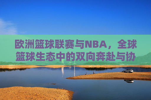 欧洲篮球联赛与NBA,全球篮球生态中的双向奔赴与协同发展