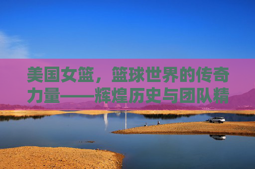 美国女篮,篮球世界的传奇力量——辉煌历史与团队精神的传承