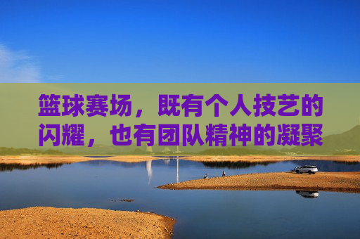 篮球赛场，既有个人技艺的闪耀，也有团队精神的凝聚，篮球赛场，个人技艺的闪耀与团队精神的凝聚