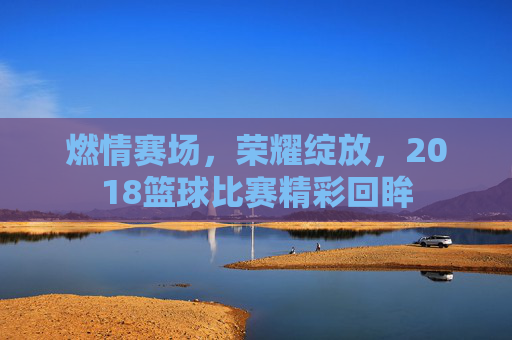 燃情赛场,荣耀绽放,2018篮球比赛精彩回眸