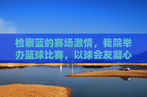 检察蓝的赛场激情,我院举办篮球比赛,以球会友凝心聚力