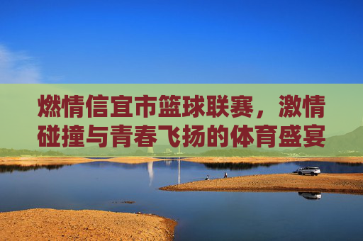 燃情信宜市篮球联赛,激情碰撞与青春飞扬的体育盛宴