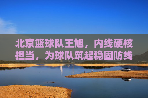 北京篮球队王旭，内线硬核担当，为球队筑起稳固防线，北京篮球队王旭，内线硬核担当，为球队筑起稳固防线