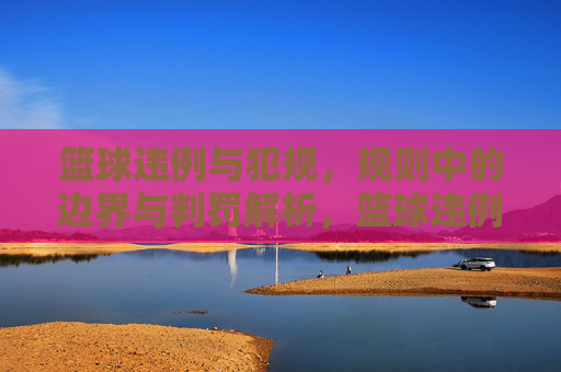篮球违例与犯规，规则中的边界与判罚解析，篮球违例与犯规，规则中的边界与判罚解析