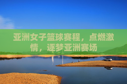 亚洲女子篮球赛程,点燃激情,逐梦亚洲赛场