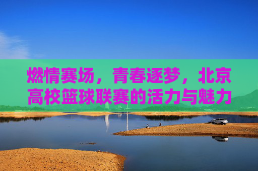 燃情赛场，青春逐梦，北京高校篮球联赛的活力与魅力，燃情赛场，青春逐梦，北京高校篮球联赛的活力与魅力