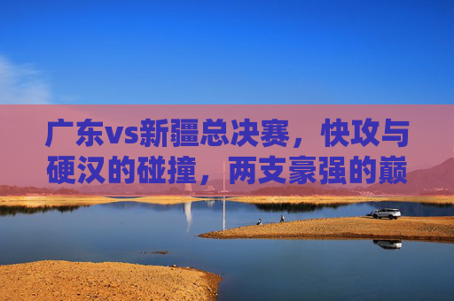 广东vs新疆总决赛，快攻与硬汉的碰撞，两支豪强的巅峰对决，广东vs新疆总决赛，快攻与硬汉的碰撞，两支豪强的巅峰对决