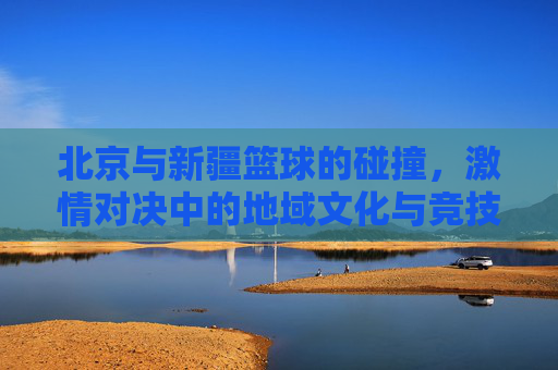 北京与新疆篮球的碰撞,激情对决中的地域文化与竞技魅力