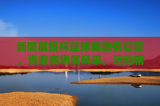 新闻晨报杯篮球赛激情启幕，青春赛场展风采，运动精神共传承