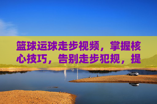 篮球运球走步视频，掌握核心技巧，告别走步犯规，提升实战篮球能力