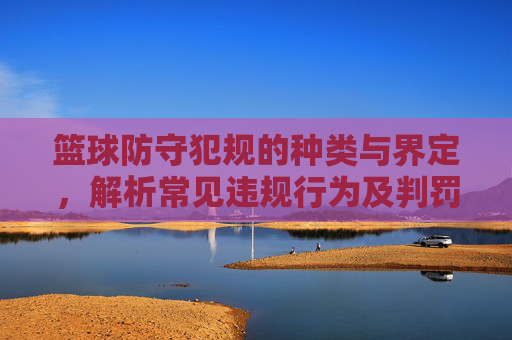篮球防守犯规的种类与界定，解析常见违规行为及判罚标准