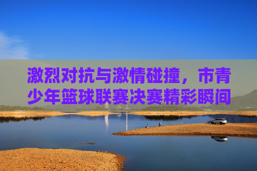激烈对抗与激情碰撞,市青少年篮球联赛决赛精彩瞬间回顾,激烈对抗与激情碰撞,市青少年篮球联赛决赛精彩瞬间回顾