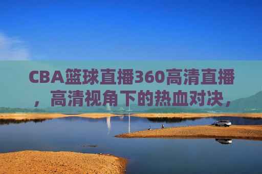 CBA篮球直播360高清直播,高清视角下的热血对决,让每一次扣篮都触手可及