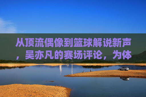 从顶流偶像到篮球解说新声,吴亦凡的赛场评论,为体育传播注入年轻活力