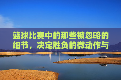 篮球比赛中的那些被忽略的细节，决定胜负的微动作与瞬间的力量