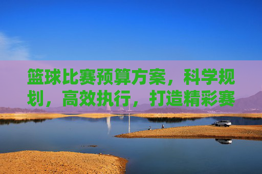 篮球比赛预算方案,科学规划,高效执行,打造精彩赛事,篮球比赛预算方案,科学规划,高效执行,打造精彩赛事