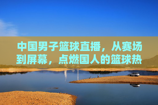 中国男子篮球直播，从赛场到屏幕，点燃国人的篮球热情与民族自豪感