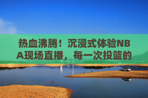 热血沸腾!沉浸式体验NBA现场直播,每一次投篮的心跳与观众席的欢呼