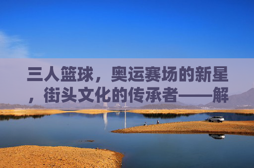 三人篮球,奥运赛场的新星,街头文化的传承者——解码这项运动的全球影响力与未来展望