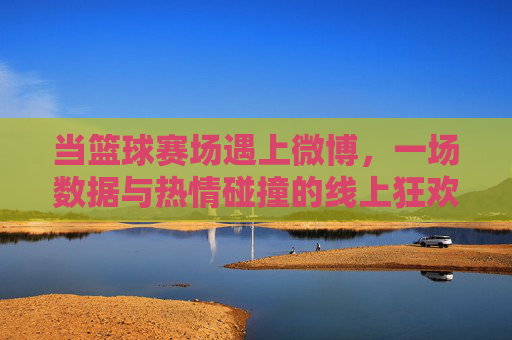 当篮球赛场遇上微博，一场数据与热情碰撞的线上狂欢
