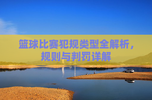 篮球比赛犯规类型全解析，规则与判罚详解