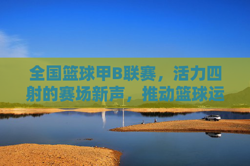 全国篮球甲B联赛，活力四射的赛场新声，推动篮球运动普及与发展的中坚力量