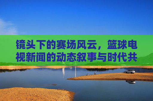 镜头下的赛场风云，篮球电视新闻的动态叙事与时代共鸣