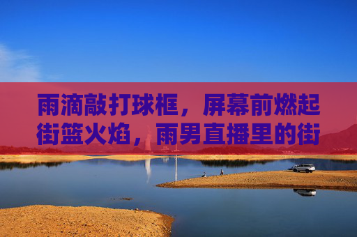 雨滴敲打球框,屏幕前燃起街篮火焰,雨男直播里的街头篮球新叙事