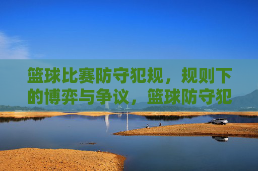 篮球比赛防守犯规，规则下的博弈与争议，篮球防守犯规，规则下的博弈与争议