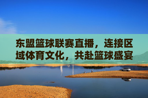东盟篮球联赛直播,连接区域体育文化,共赴篮球盛宴,东盟篮球联赛直播,连接区域体育文化,共赴篮球盛宴