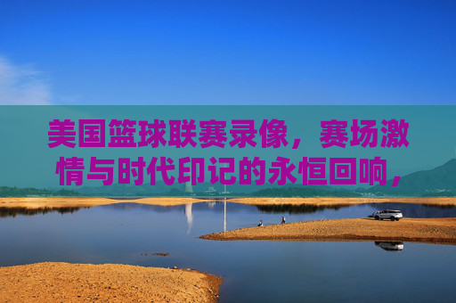 美国篮球联赛录像，赛场激情与时代印记的永恒回响，美国篮球联赛录像，赛场激情与时代印记的永恒回响