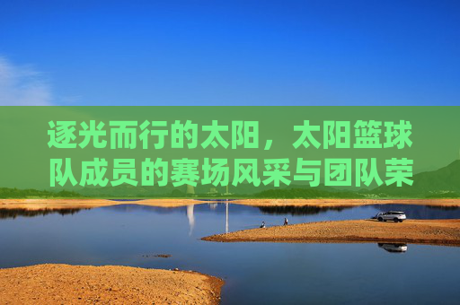 逐光而行的太阳,太阳篮球队成员的赛场风采与团队荣光