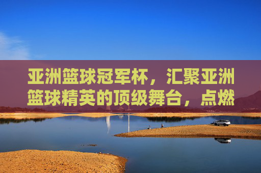 亚洲篮球冠军杯,汇聚亚洲篮球精英的顶级舞台,点燃亚洲篮球激情的璀璨星火