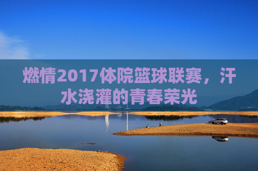 燃情2017体院篮球联赛，汗水浇灌的青春荣光