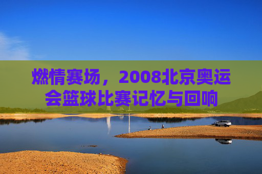 燃情赛场，2008北京奥运会篮球比赛记忆与回响