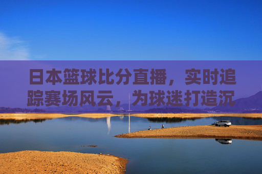 日本篮球比分直播,实时追踪赛场风云,为球迷打造沉浸式观赛体验