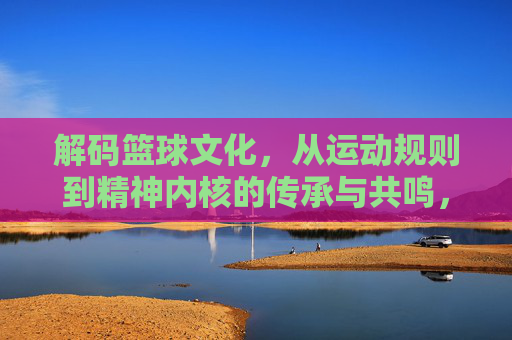 解码篮球文化,从运动规则到精神内核的传承与共鸣,解码篮球文化,从运动规则到精神内核的传承与共鸣
