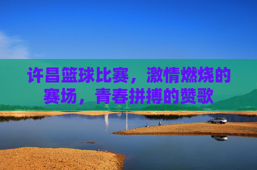 许昌篮球比赛,激情燃烧的赛场,青春拼搏的赞歌