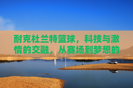 耐克杜兰特篮球，科技与激情的交融，从赛场到梦想的延伸