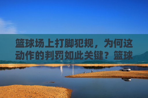 篮球场上打脚犯规，为何这动作的判罚如此关键？篮球场上打脚犯规，为何这动作的判罚如此关键？