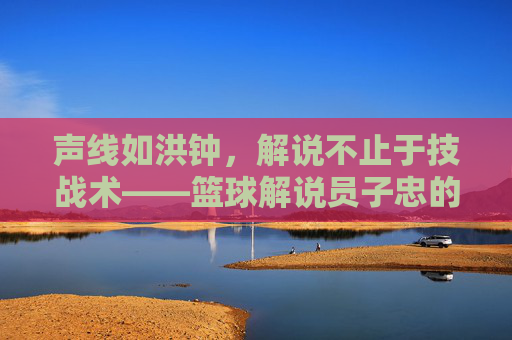 声线如洪钟,解说不止于技战术——篮球解说员子忠的赛场激情与专业深度,声线如洪钟,解说不止于技战术——篮球解说员子忠的赛场激情与专业深度