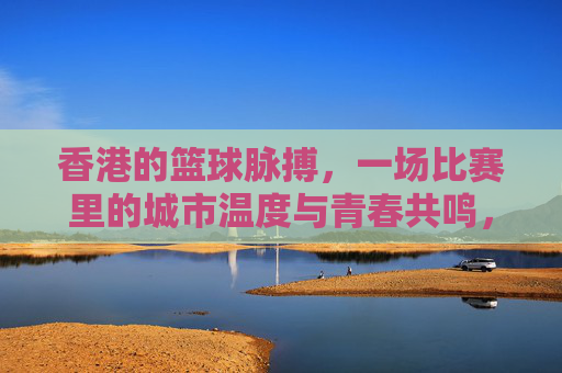 香港的篮球脉搏，一场比赛里的城市温度与青春共鸣，香港的篮球脉搏，一场比赛里的城市温度与青春共鸣