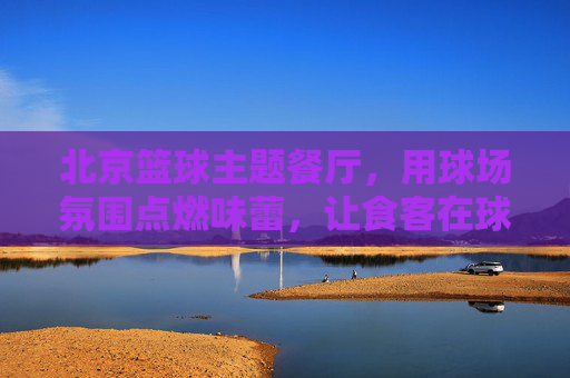 北京篮球主题餐厅,用球场氛围点燃味蕾,让食客在球场上吃出激情