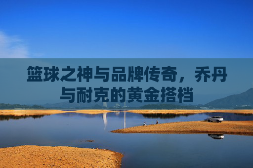篮球之神与品牌传奇,乔丹与耐克的黄金搭档