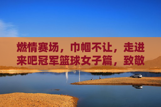 燃情赛场，巾帼不让，走进来吧冠军篮球女子篇，致敬逐梦篮球的每一位女孩