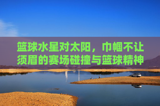 篮球水星对太阳,巾帼不让须眉的赛场碰撞与篮球精神的永恒共鸣