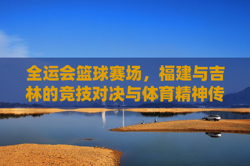 全运会篮球赛场,福建与吉林的竞技对决与体育精神传承,全运会篮球赛场,福建与吉林的竞技对决与体育精神传承