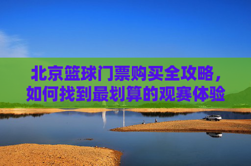 北京篮球门票购买全攻略,如何找到最划算的观赛体验
