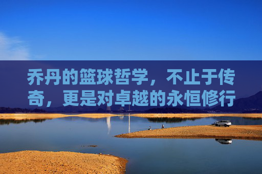 乔丹的篮球哲学，不止于传奇，更是对卓越的永恒修行，乔丹的篮球哲学，不止于传奇，更是对卓越的永恒修行