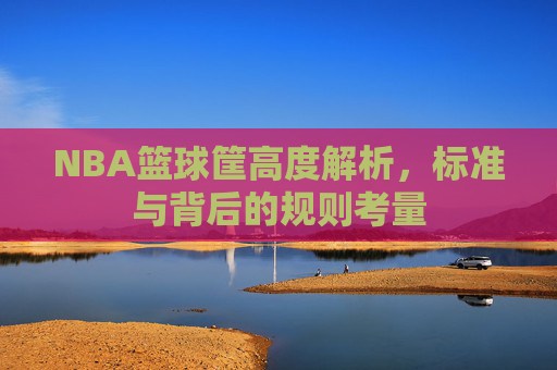 NBA篮球筐高度解析,标准与背后的规则考量